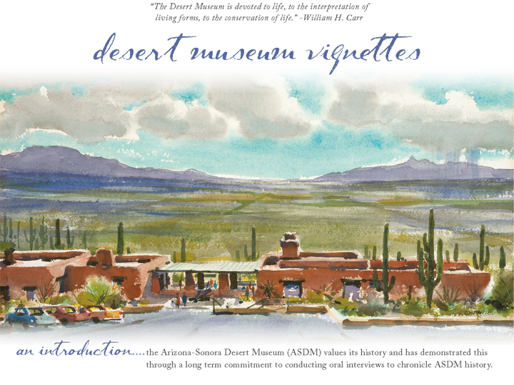 Desert Museum Vignettes - An Introduction — 'The Desert Museum is devoted to life, to the interpretation of living forms, to the conservation of life.' — William H. Carr  — The Arizona-Sonora Desert Museum (ASDM) values its history and has demonstrated this through a long term commitment to conducting oral interviews to chronicle ASDM history.